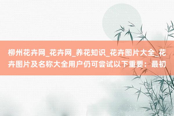 柳州花卉网_花卉网_养花知识_花卉图片大全_花卉图片及名称大全用户仍可尝试以下重要：最初
