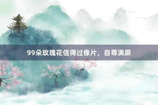 99朵玫瑰花信得过像片，自尊满屏