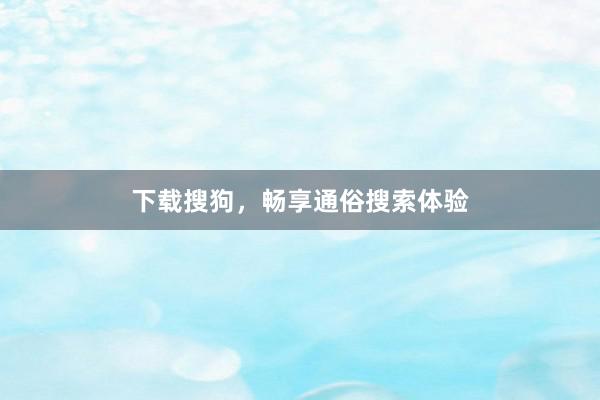 下载搜狗，畅享通俗搜索体验